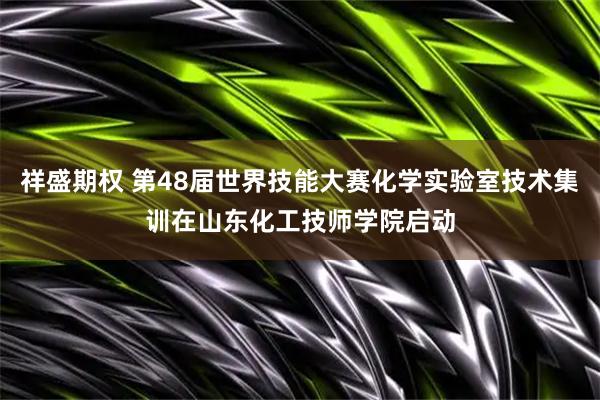祥盛期权 第48届世界技能大赛化学实验室技术集训在山东化工技师学院启动