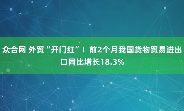 众合网 外贸“开门红”！前2个月我国货物贸易进出口同比增长18.3%