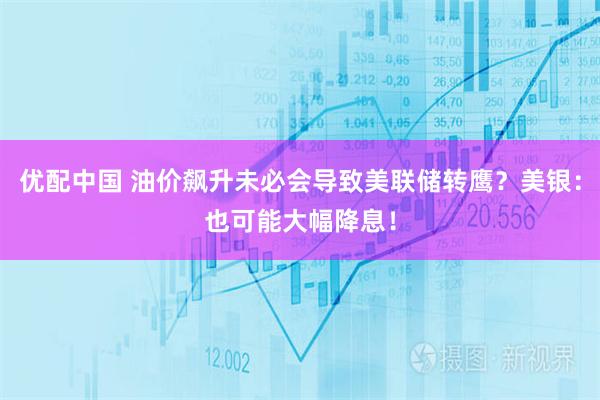 优配中国 油价飙升未必会导致美联储转鹰？美银：也可能大幅降息！