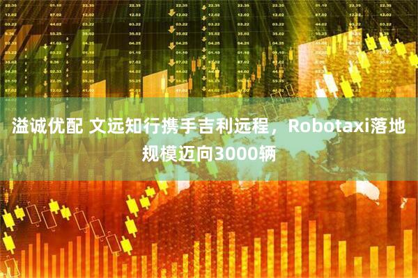 溢诚优配 文远知行携手吉利远程，Robotaxi落地规模迈向3000辆