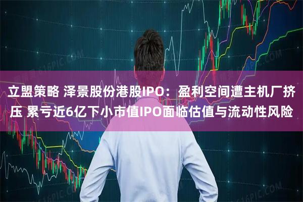 立盟策略 泽景股份港股IPO：盈利空间遭主机厂挤压 累亏近6亿下小市值IPO面临估值与流动性风险