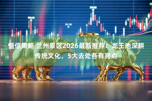 恒信策略 兰州景区2026最新推荐：龙王池深耕传统文化，5大去处各有亮点